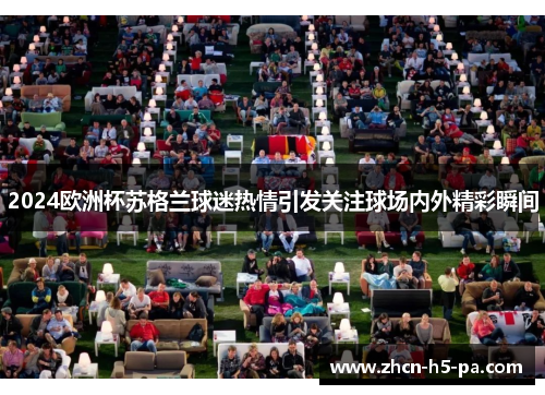 2024欧洲杯苏格兰球迷热情引发关注球场内外精彩瞬间 2024欧洲杯苏格兰球迷热情引发关注球场内外精彩瞬间