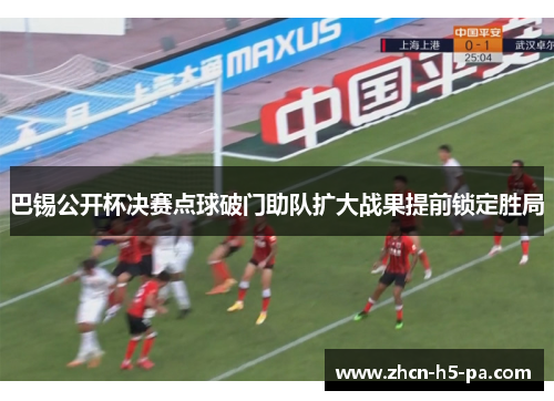 巴锡公开杯决赛点球破门助队扩大战果提前锁定胜局 巴锡公开杯决赛点球破门助队扩大战果提前锁定胜局